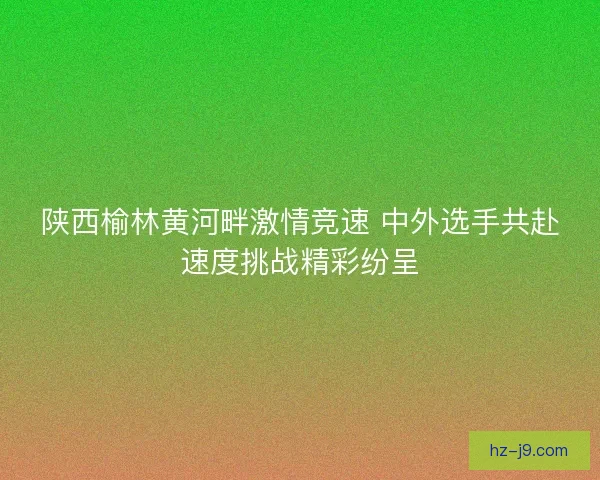 陕西榆林黄河畔激情竞速 中外选手共赴速度挑战精彩纷呈 陕西榆林黄河畔激情竞速 中外选手共赴速度挑战精彩纷呈