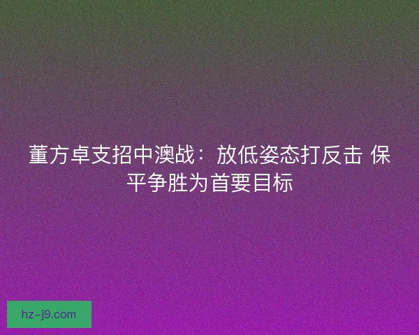 董方卓支招中澳战：放低姿态打反击 保平争胜为首要目标