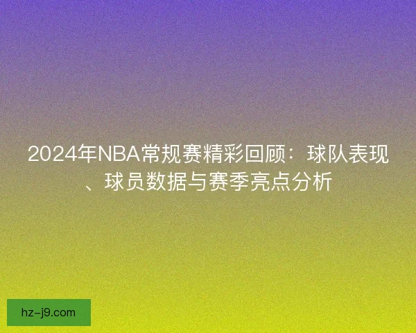 2024年NBA常规赛精彩回顾：球队表现、球员数据与赛季亮点分析