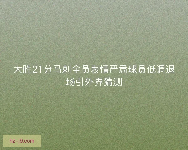 大胜21分马刺全员表情严肃球员低调退场引外界猜测