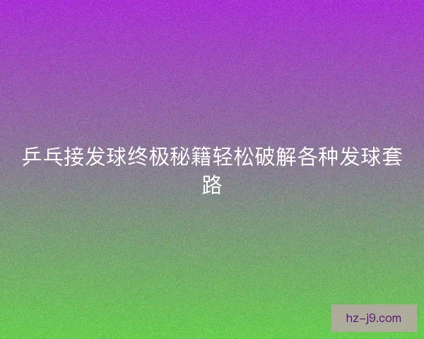 乒乓接发球终极秘籍轻松破解各种发球套路