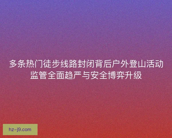 多条热门徒步线路封闭背后户外登山活动监管全面趋严与安全博弈升级 多条热门徒步线路封闭背后户外登山活动监管全面趋严与安全博弈升级