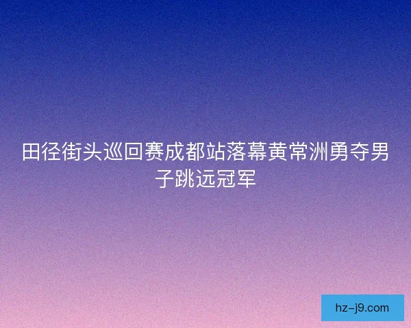 田径街头巡回赛成都站落幕黄常洲勇夺男子跳远冠军