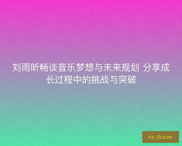 刘雨昕畅谈音乐梦想与未来规划 分享成长过程中的挑战与突破 刘雨昕畅谈音乐梦想与未来规划 分享成长过程中的挑战与突破