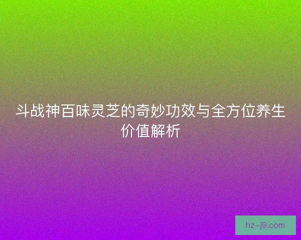 斗战神百味灵芝的奇妙功效与全方位养生价值解析 斗战神百味灵芝的奇妙功效与全方位养生价值解析